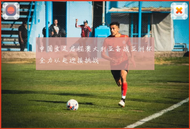 中国女足启程澳大利亚备战亚洲杯全力以赴迎接挑战