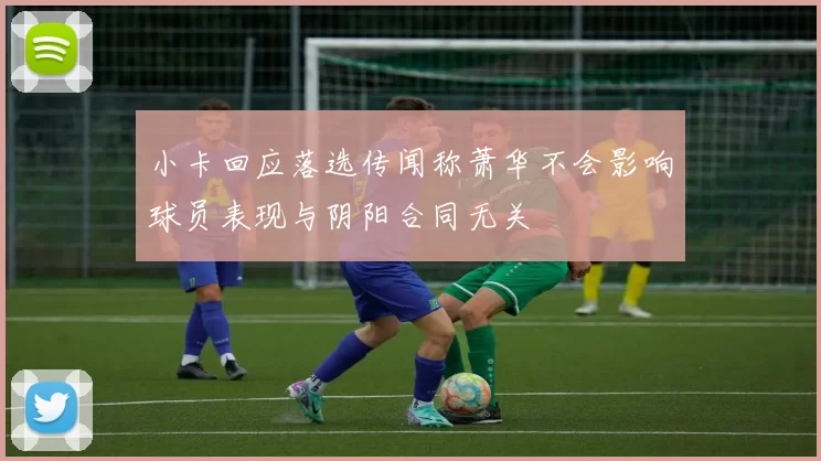 小卡回应落选传闻称萧华不会影响球员表现与阴阳合同无关