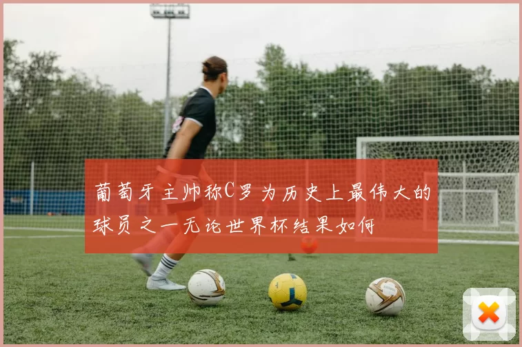 葡萄牙主帅称C罗为历史上最伟大的球员之一无论世界杯结果如何