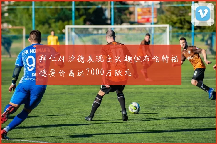 拜仁对沙德表现出兴趣但布伦特福德要价高达7000万欧元