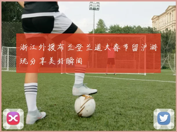 浙江外援布兰登兰道夫春节留沪游玩分享美好瞬间