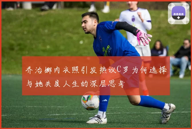 乔治娜内衣照引发热议C罗为何选择与她共度人生的深层思考