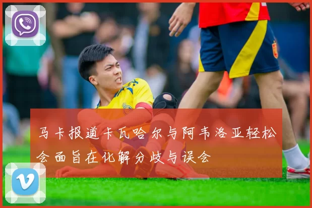 马卡报道卡瓦哈尔与阿韦洛亚轻松会面旨在化解分歧与误会