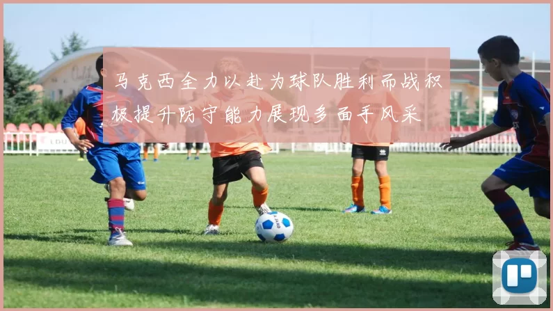 马克西全力以赴为球队胜利而战积极提升防守能力展现多面手风采