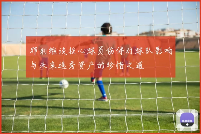 邓利维谈核心球员伤停对球队影响与未来选秀资产的珍惜之道