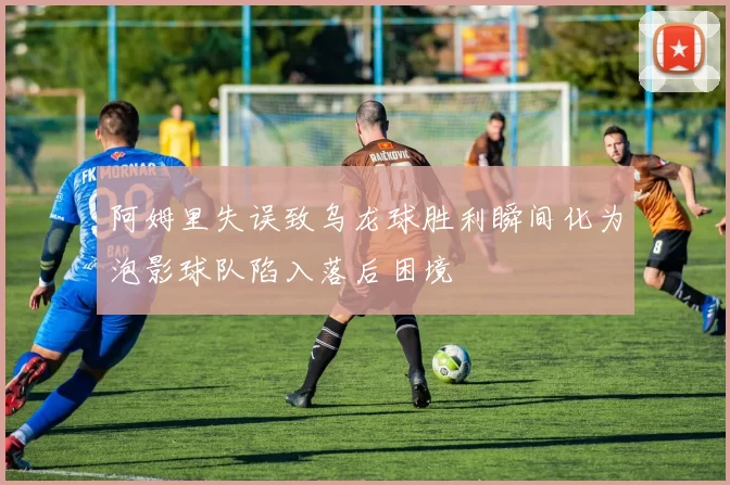 阿姆里失误致乌龙球胜利瞬间化为泡影球队陷入落后困境