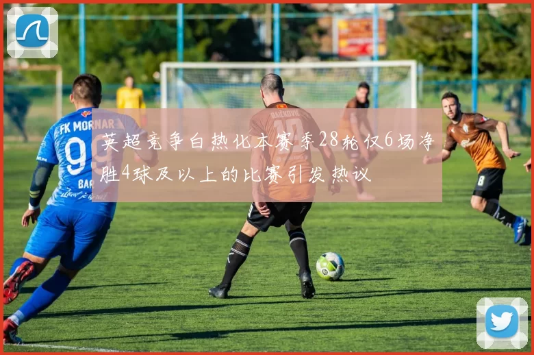 英超竞争白热化本赛季28轮仅6场净胜4球及以上的比赛引发热议
