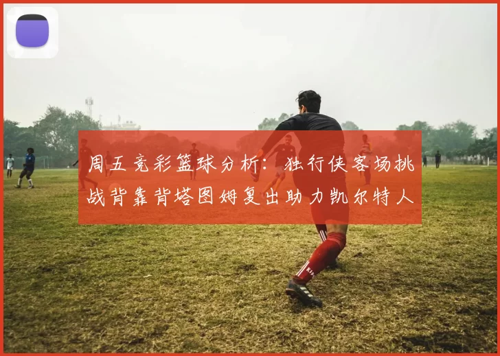 周五竞彩篮球分析：独行侠客场挑战背靠背塔图姆复出助力凯尔特人