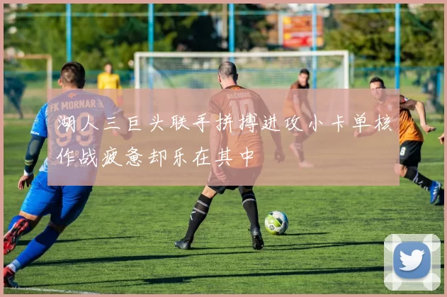 湖人三巨头联手拼搏进攻小卡单核作战疲惫却乐在其中