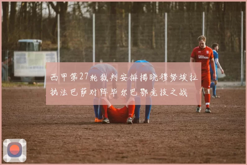 西甲第27轮裁判安排揭晓穆努埃拉执法巴萨对阵毕尔巴鄂竞技之战