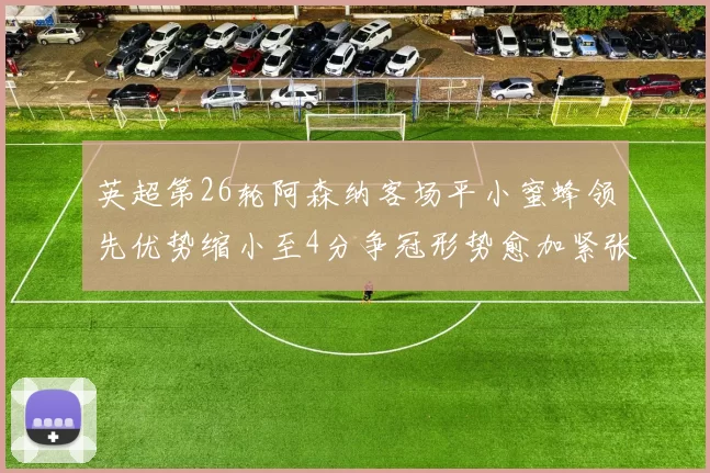 英超第26轮阿森纳客场平小蜜蜂领先优势缩小至4分争冠形势愈加紧张