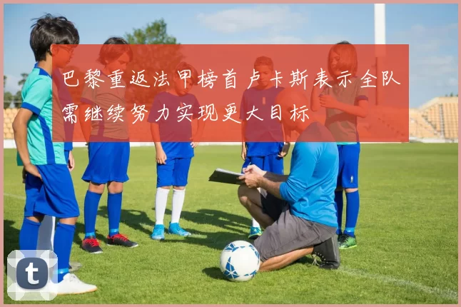 巴黎重返法甲榜首卢卡斯表示全队需继续努力实现更大目标