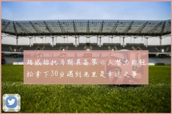 路威称托马斯具备第六人潜力能轻松拿下30分遇到老里是幸运之事