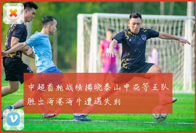 中超首轮战绩揭晓泰山申花等五队胜出海港海牛遭遇失利