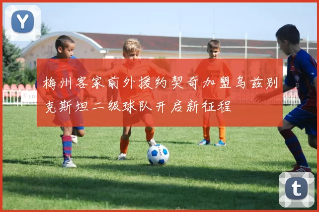 梅州客家前外援约契奇加盟乌兹别克斯坦二级球队开启新征程