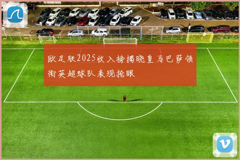 欧足联2025收入榜揭晓皇马巴萨领衔英超球队表现抢眼