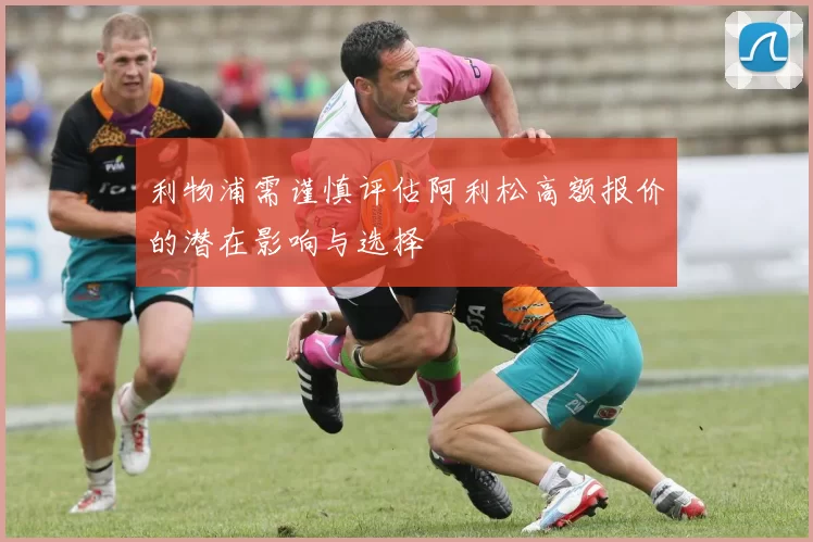 利物浦需谨慎评估阿利松高额报价的潜在影响与选择