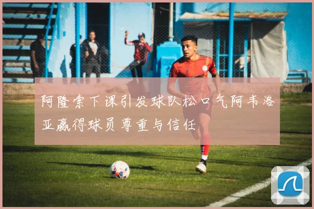 阿隆索下课引发球队松口气阿韦洛亚赢得球员尊重与信任