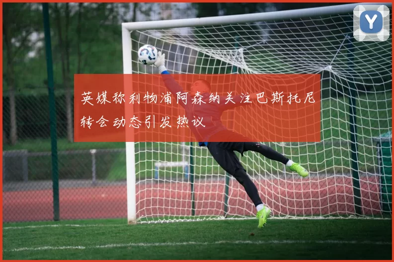 英媒称利物浦阿森纳关注巴斯托尼转会动态引发热议