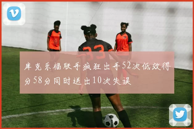 库克乐福联手疯狂出手52次低效得分58分同时送出10次失误