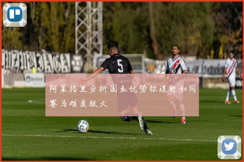 阿莱格里分析国米优势称追赶如同赛马难度极大