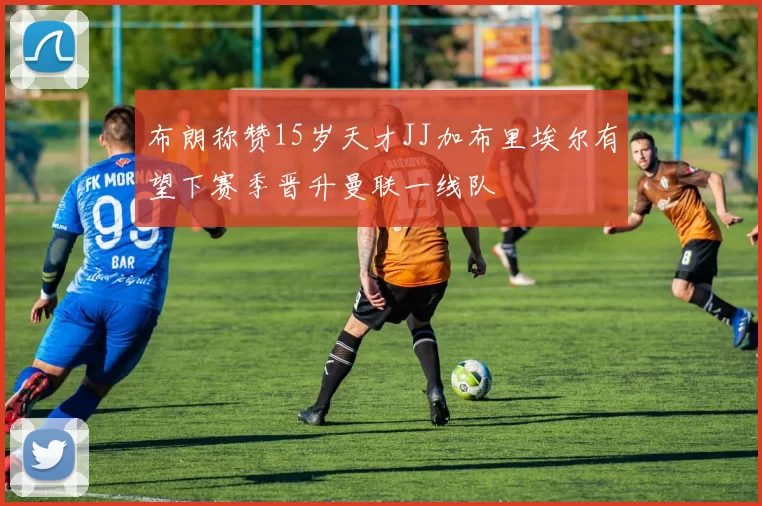 布朗称赞15岁天才JJ加布里埃尔有望下赛季晋升曼联一线队