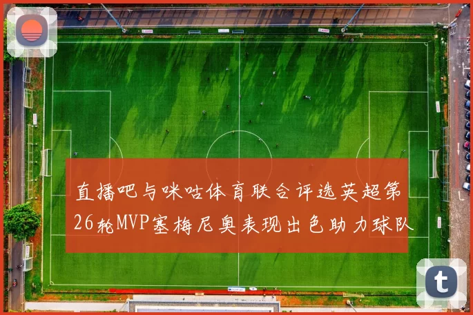 直播吧与咪咕体育联合评选英超第26轮MVP塞梅尼奥表现出色助力球队