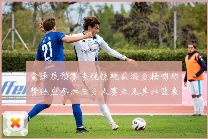 俞泽辰预赛表现惊艳获满分杨鸣称赞他应参加三分大赛未见其扣篮表现