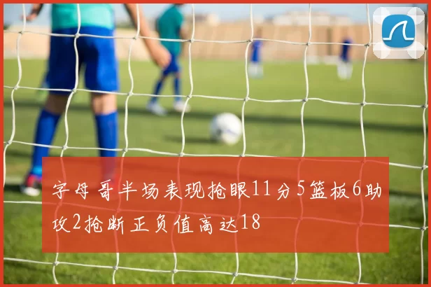 字母哥半场表现抢眼11分5篮板6助攻2抢断正负值高达18