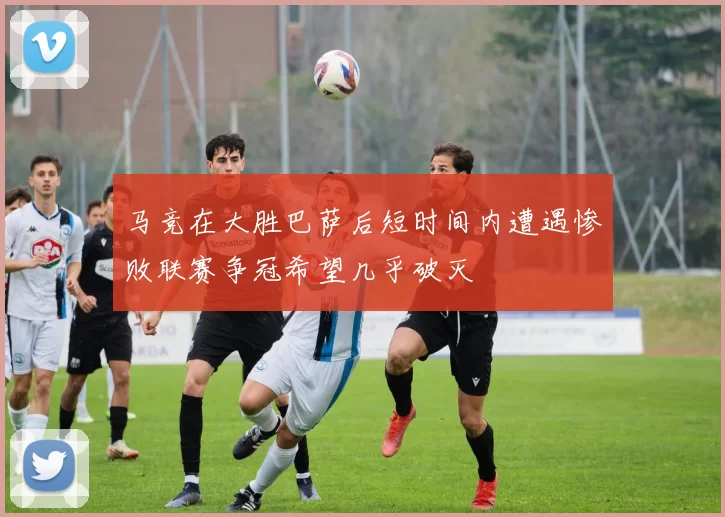 马竞在大胜巴萨后短时间内遭遇惨败联赛争冠希望几乎破灭