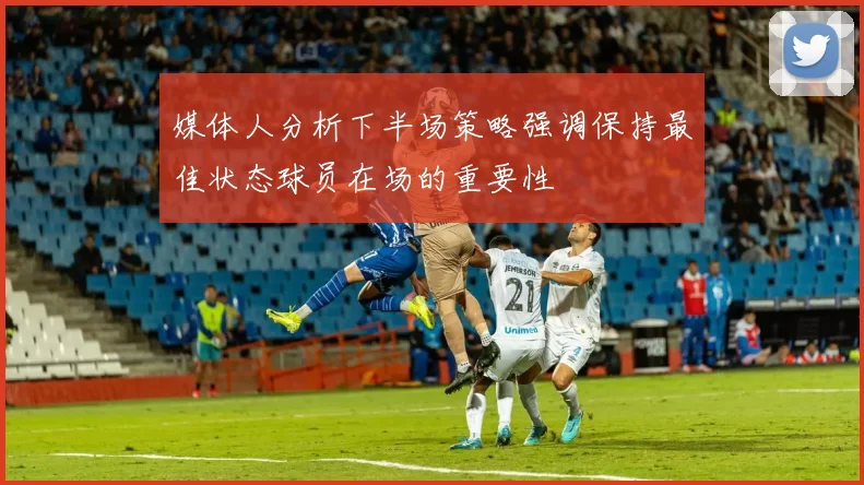 媒体人分析下半场策略强调保持最佳状态球员在场的重要性