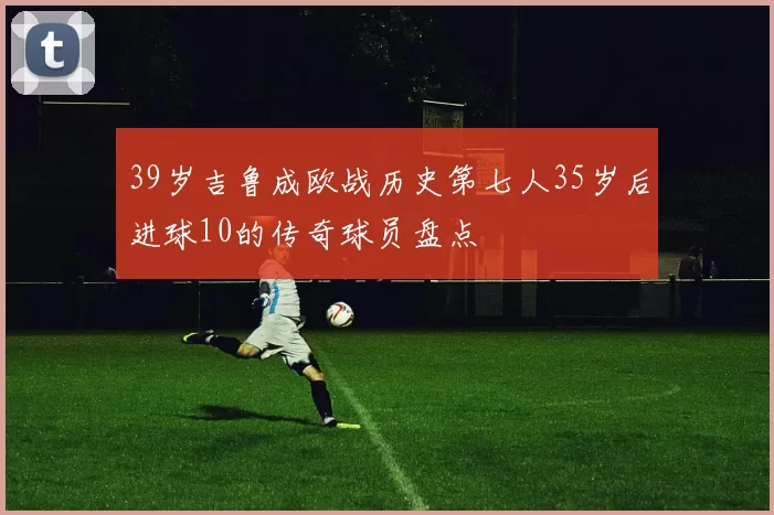 39岁吉鲁成欧战历史第七人35岁后进球10的传奇球员盘点