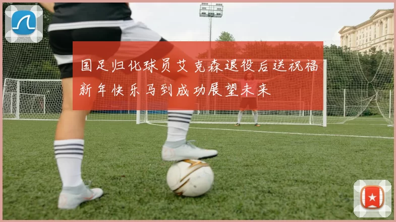 国足归化球员艾克森退役后送祝福新年快乐马到成功展望未来