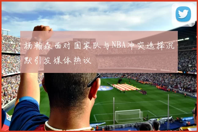 杨瀚森面对国家队与NBA冲突选择沉默引发媒体热议